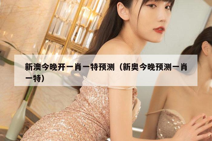 新澳今晚开一肖一特预测（新奥今晚预测一肖一特）